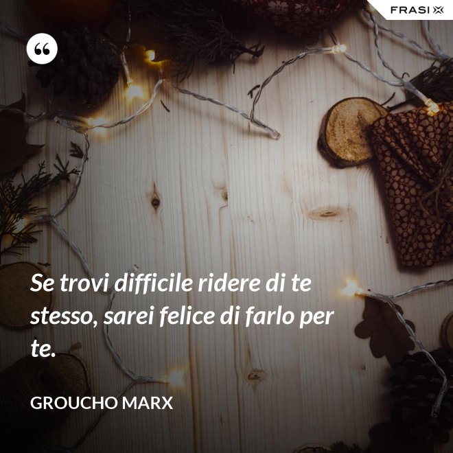 Se trovi difficile ridere di te stesso, sarei felice di farlo per te. - Groucho Marx