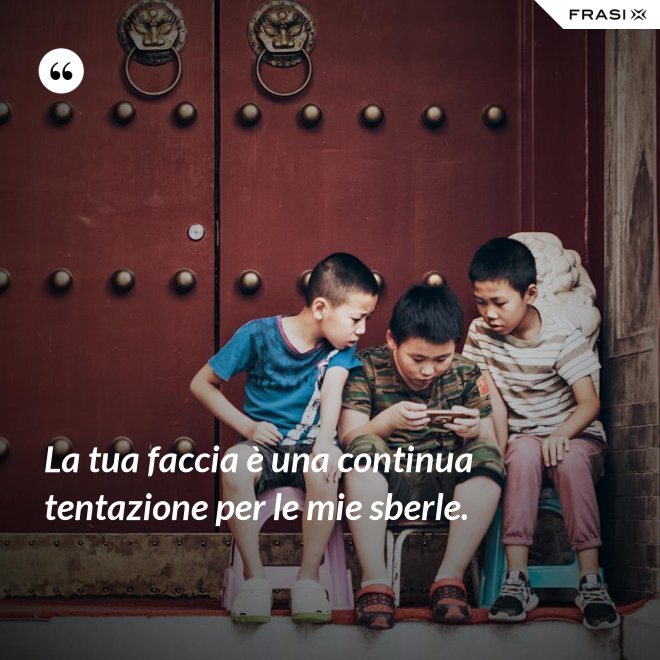 La tua faccia è una continua tentazione per le mie sberle. - Anonimo