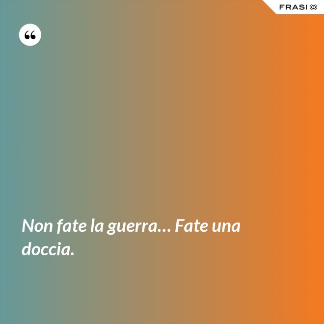 Non fate la guerra… Fate una doccia. - Anonimo