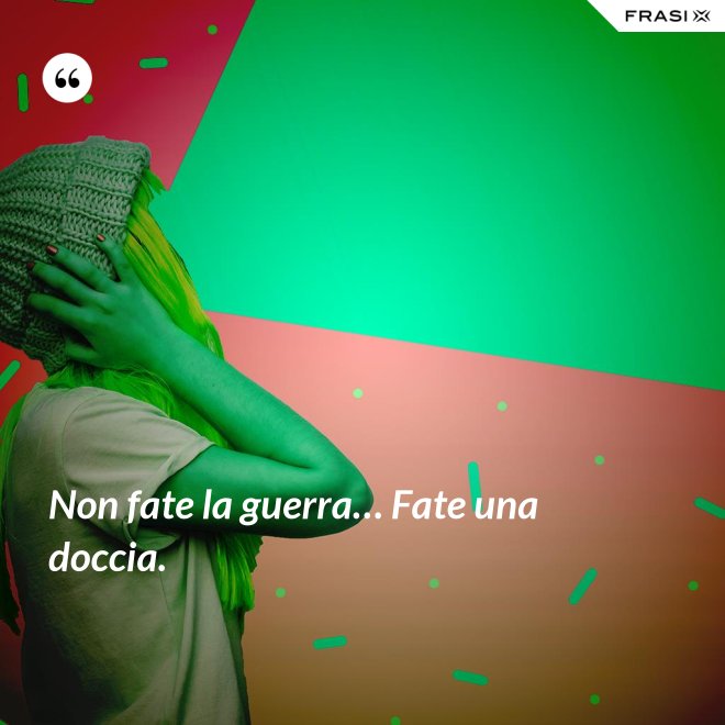 Non fate la guerra… Fate una doccia. - Anonimo