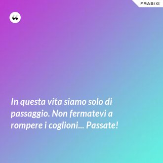 In questa vita siamo solo di passaggio. Non fermatevi a rompere i coglioni... Passate! - Anonimo