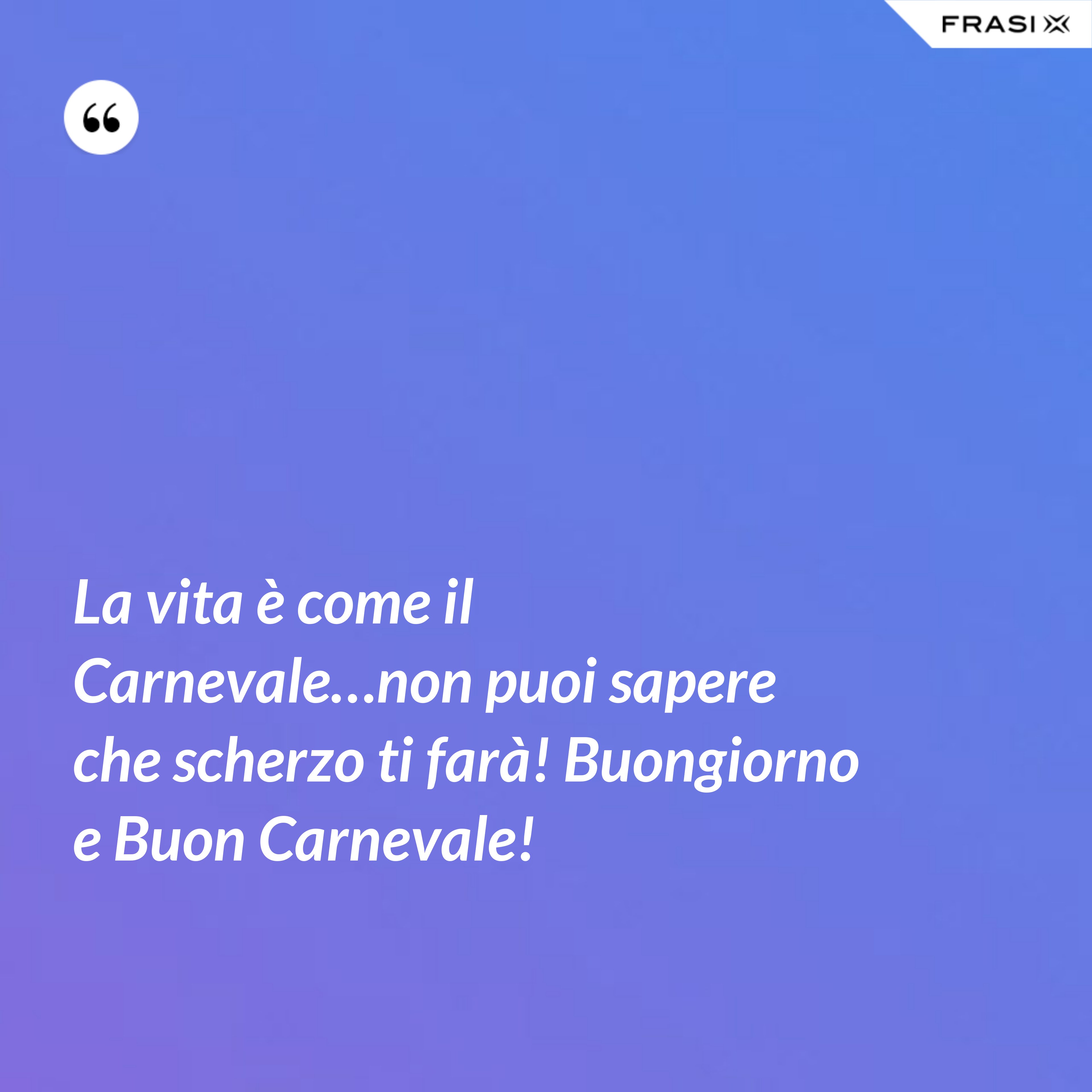 La vita è come il Carnevale…non puoi sapere che scherzo ti farà! Buongiorno e Buon Carnevale! - Anonimo