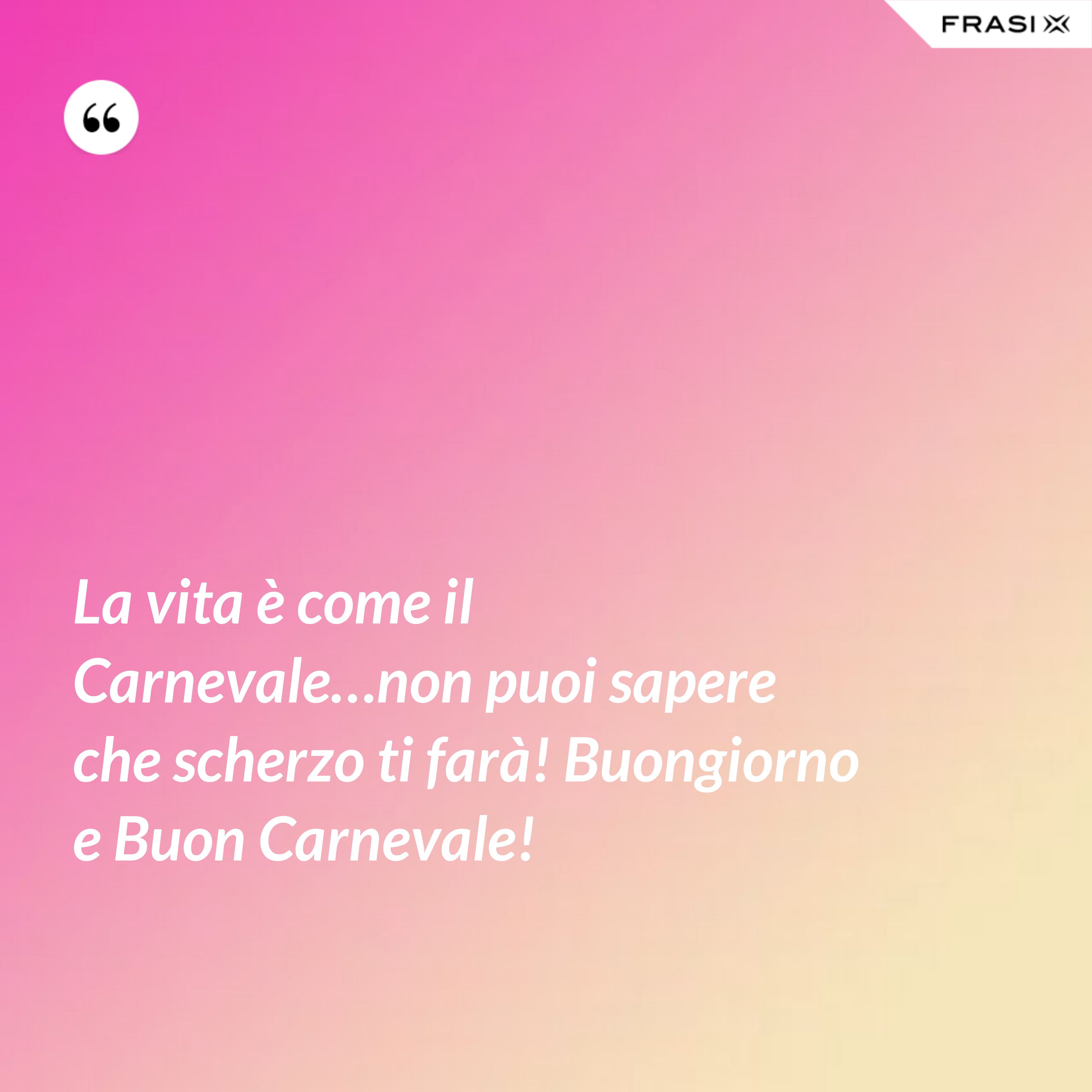 La vita è come il Carnevale…non puoi sapere che scherzo ti farà! Buongiorno e Buon Carnevale! - Anonimo