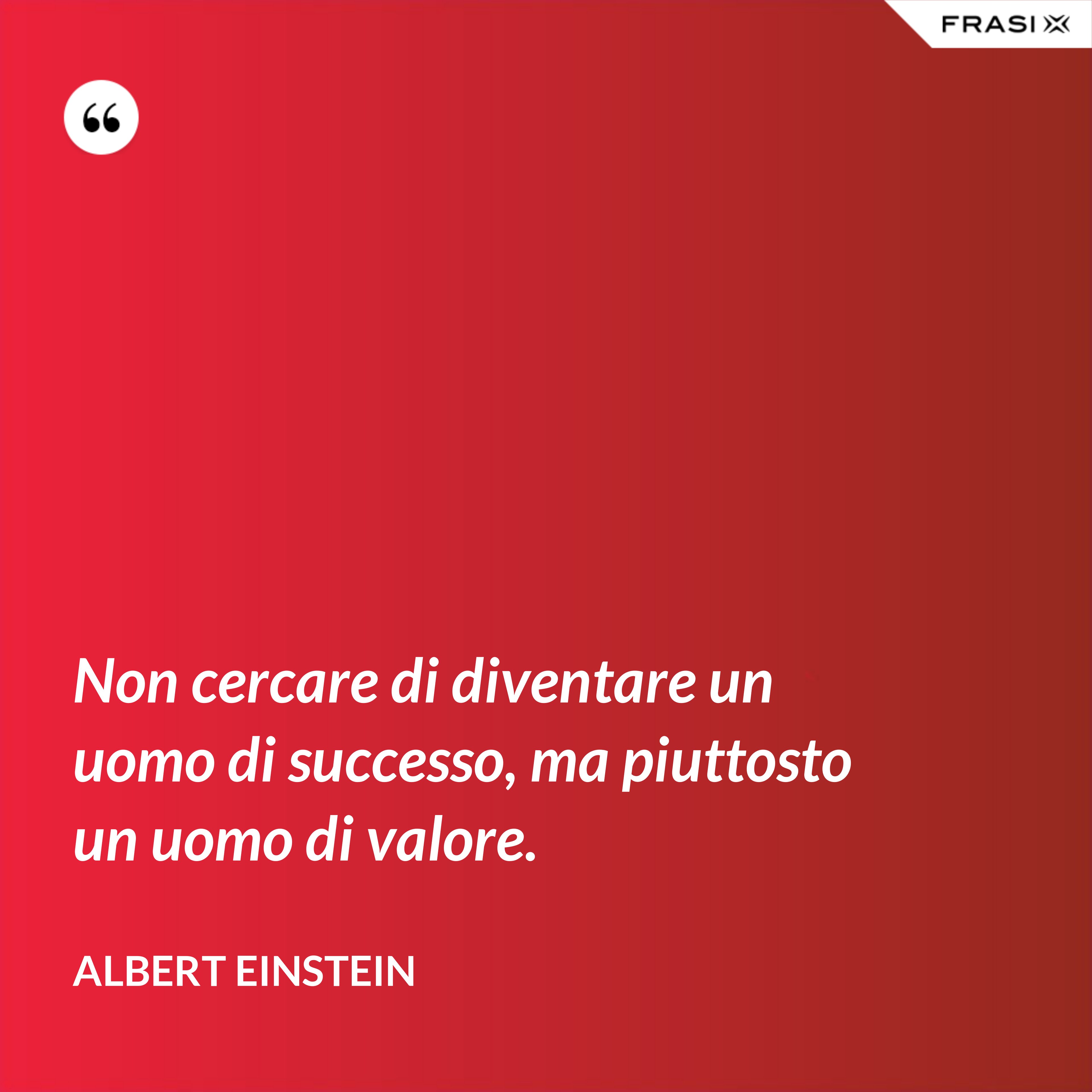 Non cercare di diventare un uomo di successo, ma piuttosto un uomo di valore. - Albert Einstein