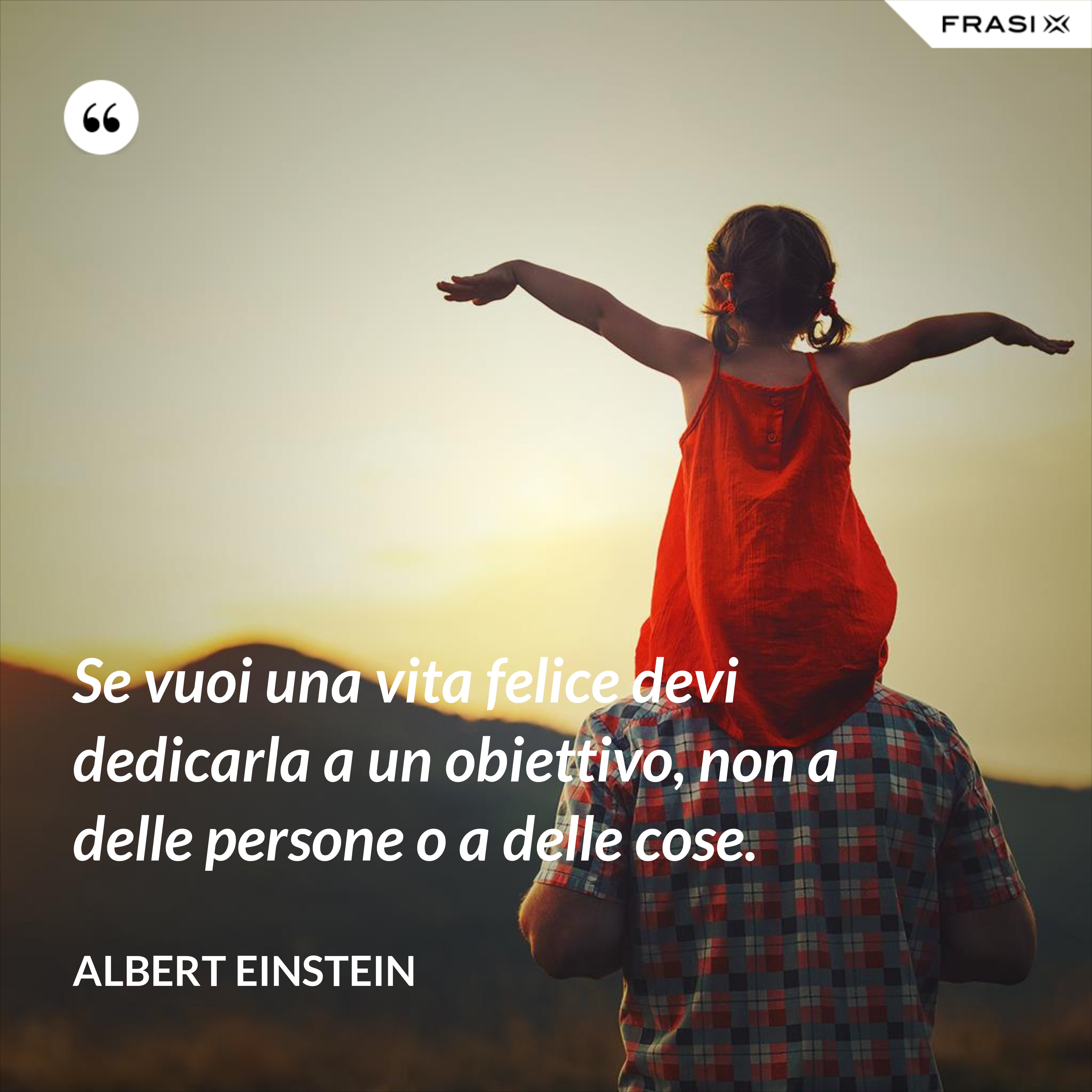 Se vuoi una vita felice devi dedicarla a un obiettivo, non a delle persone o a delle cose. - Albert Einstein