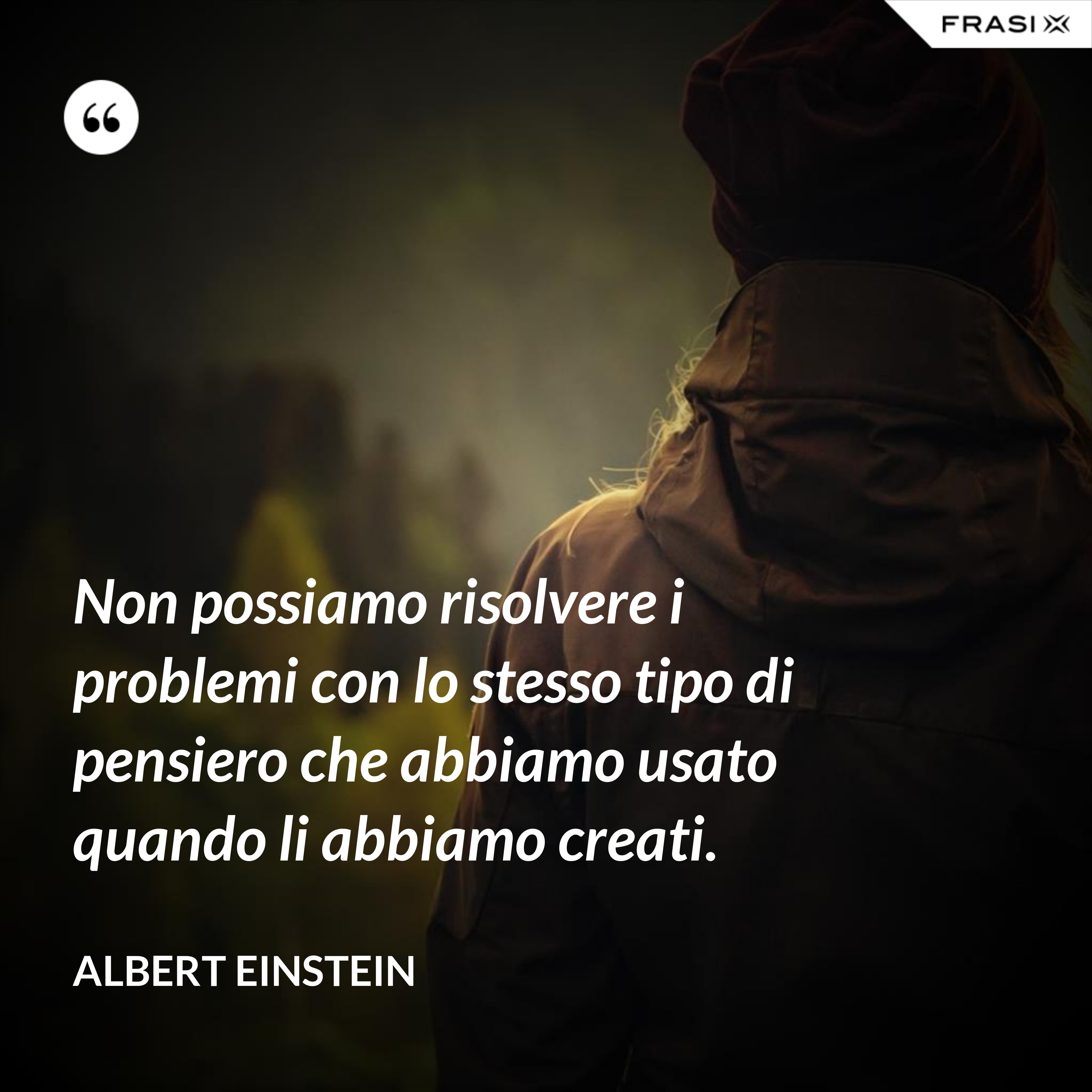 Non possiamo risolvere i problemi con lo stesso tipo di pensiero che abbiamo usato quando li abbiamo creati. - Albert Einstein