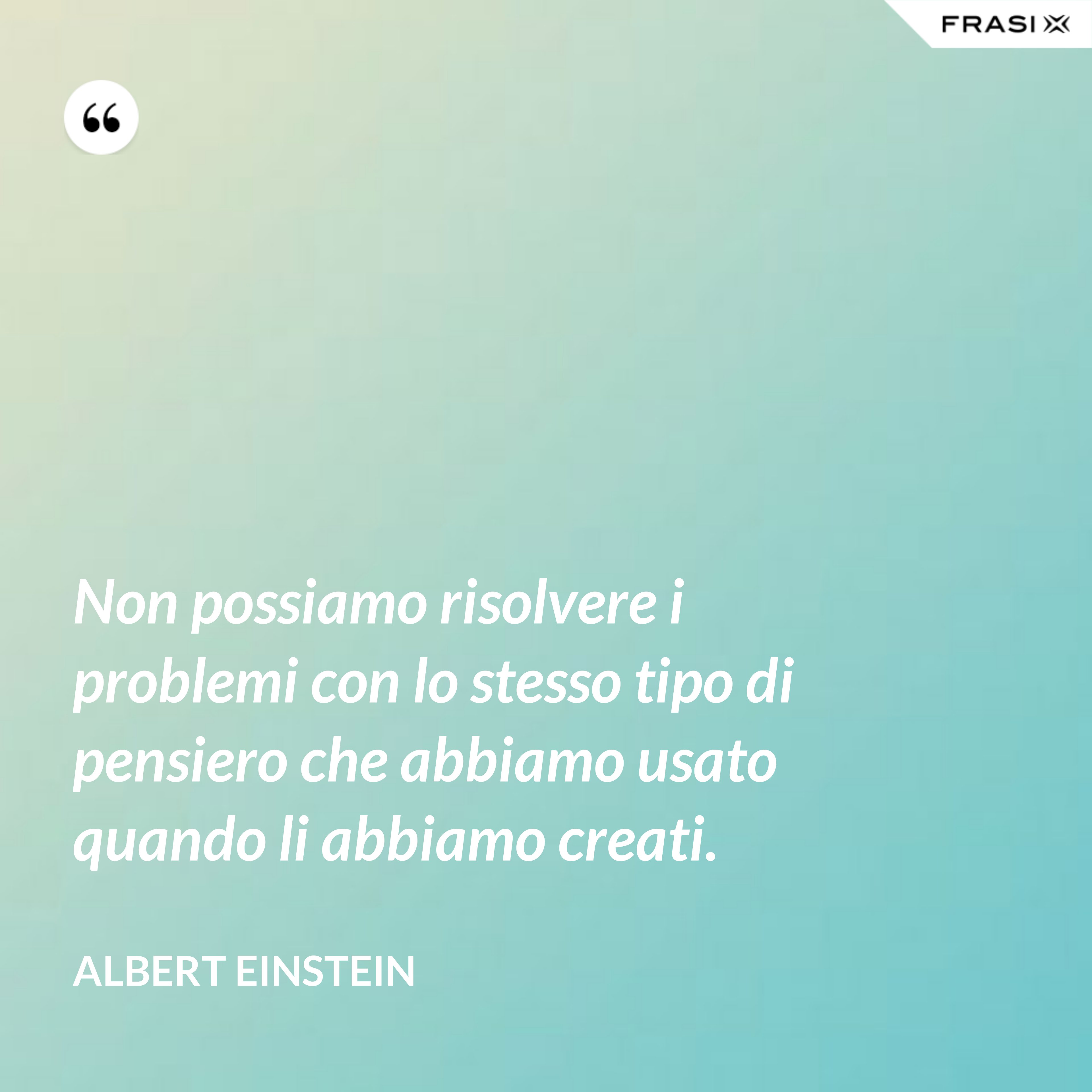 Non possiamo risolvere i problemi con lo stesso tipo di pensiero che abbiamo usato quando li abbiamo creati. - Albert Einstein