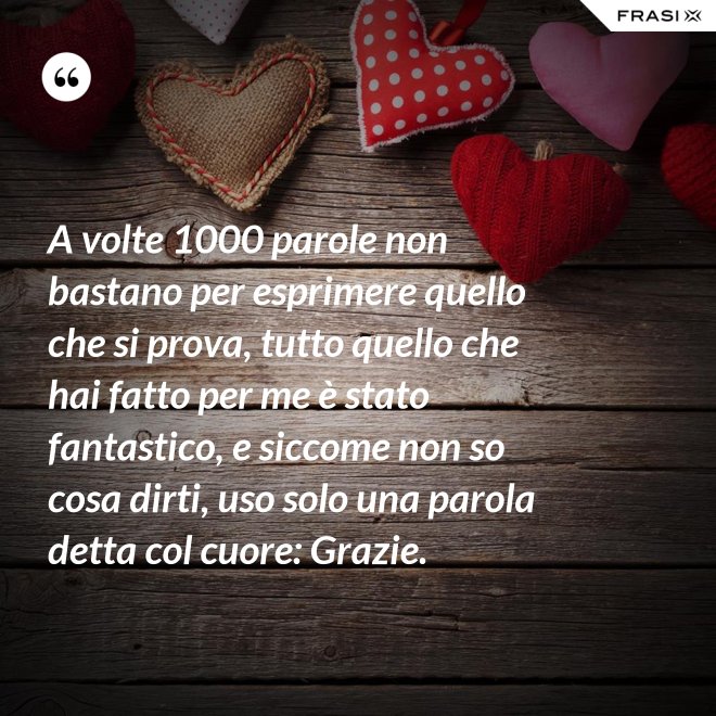 A volte 1000 parole non bastano per esprimere quello che si prova, tutto quello che hai fatto per me è stato fantastico, e siccome non so cosa dirti, uso solo una parola detta col cuore: Grazie. - Anonimo