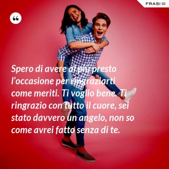 Spero di avere al più presto l’occasione per ringraziarti come meriti. Ti voglio bene. Ti ringrazio con tutto il cuore, sei stato davvero un angelo, non so come avrei fatto senza di te. - Anonimo