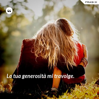 La tua generosità mi travolge. - Anonimo