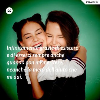 Infinitamente grazie di esistere e di esserci sempre anche quando non mi meriterei neanche la metà dell’aiuto che mi dai. - Anonimo