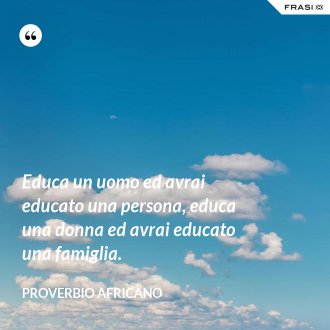 Educa un uomo ed avrai educato una persona, educa una donna ed avrai educato una famiglia. - Proverbio Africano