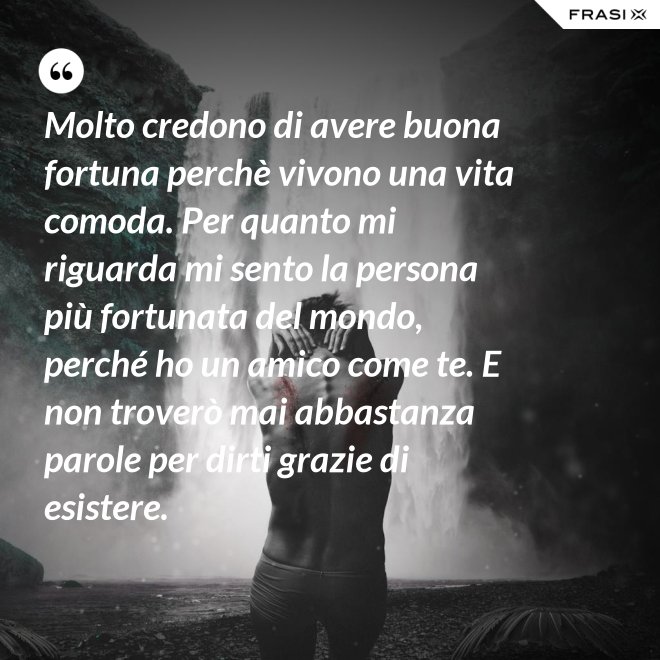 Molto credono di avere buona fortuna perchè vivono una vita comoda. Per quanto mi riguarda mi sento la persona più fortunata del mondo, perché ho un amico come te. E non troverò mai abbastanza parole per dirti grazie di esistere. - Anonimo
