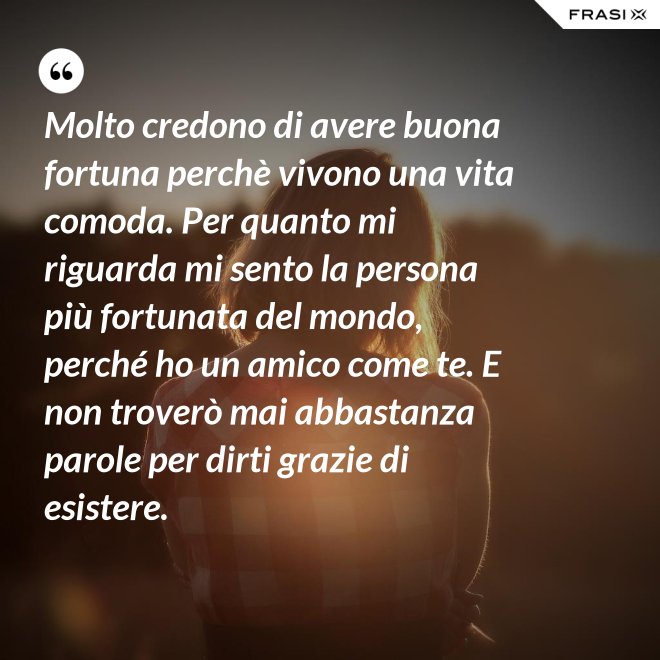 Molto credono di avere buona fortuna perchè vivono una vita comoda. Per quanto mi riguarda mi sento la persona più fortunata del mondo, perché ho un amico come te. E non troverò mai abbastanza parole per dirti grazie di esistere. - Anonimo