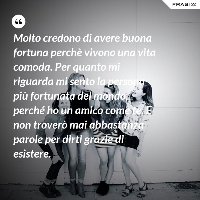 Molto credono di avere buona fortuna perchè vivono una vita comoda. Per quanto mi riguarda mi sento la persona più fortunata del mondo, perché ho un amico come te. E non troverò mai abbastanza parole per dirti grazie di esistere. - Anonimo