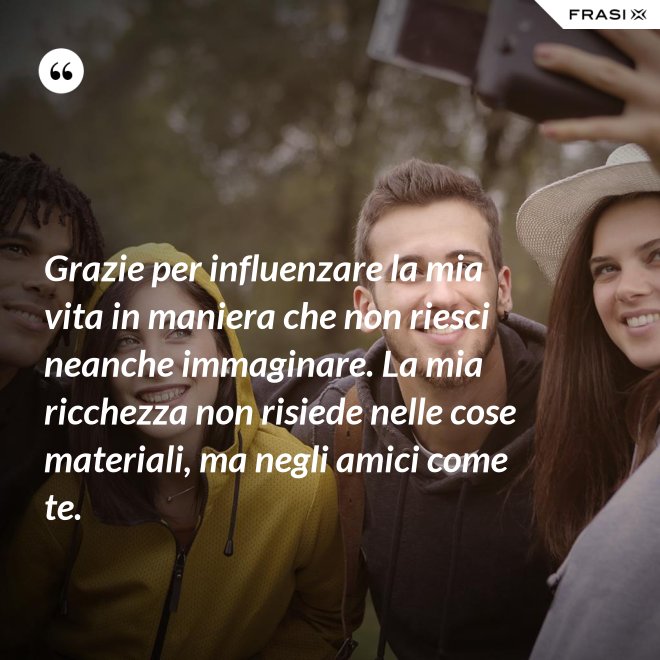 Grazie per influenzare la mia vita in maniera che non riesci neanche immaginare. La mia ricchezza non risiede nelle cose materiali, ma negli amici come te. - Anonimo