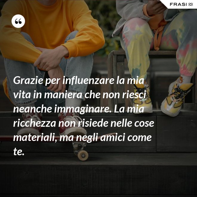 Grazie per influenzare la mia vita in maniera che non riesci neanche immaginare. La mia ricchezza non risiede nelle cose materiali, ma negli amici come te. - Anonimo