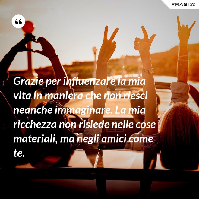 Grazie per influenzare la mia vita in maniera che non riesci neanche immaginare. La mia ricchezza non risiede nelle cose materiali, ma negli amici come te. - Anonimo