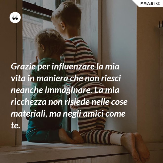 Grazie per influenzare la mia vita in maniera che non riesci neanche immaginare. La mia ricchezza non risiede nelle cose materiali, ma negli amici come te. - Anonimo