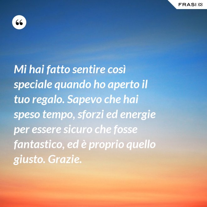 Mi hai fatto sentire così speciale quando ho aperto il tuo regalo. Sapevo che hai speso tempo, sforzi ed energie per essere sicuro che fosse fantastico, ed è proprio quello giusto. Grazie. - Anonimo