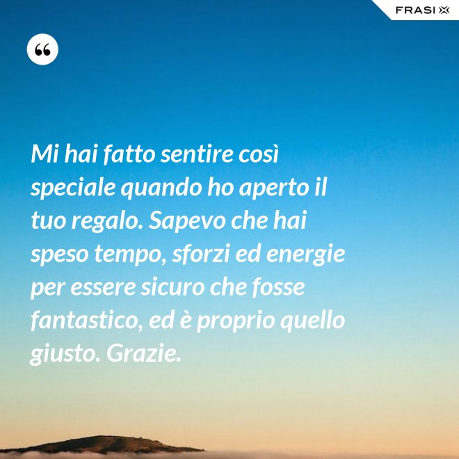 Mi hai fatto sentire così speciale quando ho aperto il tuo regalo. Sapevo che hai speso tempo, sforzi ed energie per essere sicuro che fosse fantastico, ed è proprio quello giusto. Grazie. - Anonimo