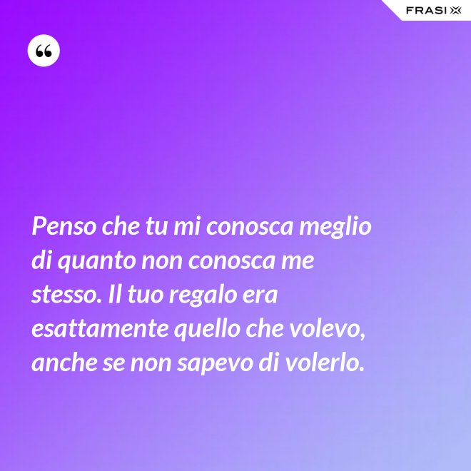 Penso che tu mi conosca meglio di quanto non conosca me stesso. Il tuo regalo era esattamente quello che volevo, anche se non sapevo di volerlo. - Anonimo