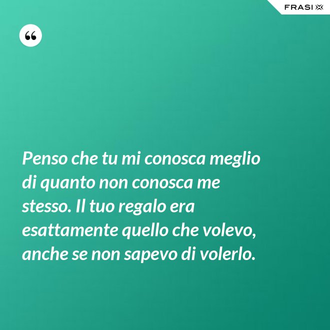 Penso che tu mi conosca meglio di quanto non conosca me stesso. Il tuo regalo era esattamente quello che volevo, anche se non sapevo di volerlo. - Anonimo