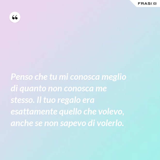 Penso che tu mi conosca meglio di quanto non conosca me stesso. Il tuo regalo era esattamente quello che volevo, anche se non sapevo di volerlo. - Anonimo