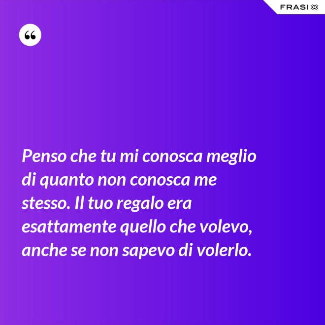 Penso che tu mi conosca meglio di quanto non conosca me stesso. Il tuo regalo era esattamente quello che volevo, anche se non sapevo di volerlo. - Anonimo