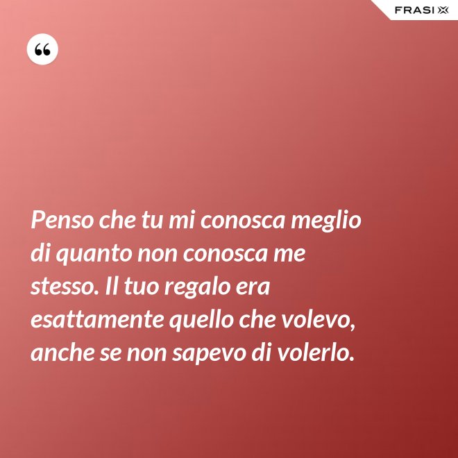 Penso che tu mi conosca meglio di quanto non conosca me stesso. Il tuo regalo era esattamente quello che volevo, anche se non sapevo di volerlo. - Anonimo