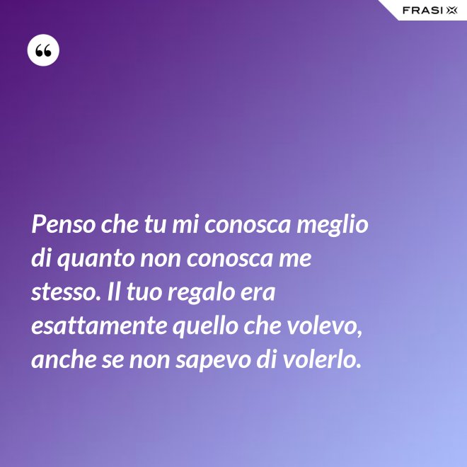 Penso che tu mi conosca meglio di quanto non conosca me stesso. Il tuo regalo era esattamente quello che volevo, anche se non sapevo di volerlo. - Anonimo