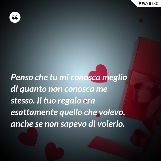 Penso che tu mi conosca meglio di quanto non conosca me stesso. Il tuo regalo era esattamente quello che volevo, anche se non sapevo di volerlo. - Anonimo