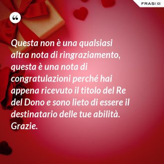 Questa non è una qualsiasi altra nota di ringraziamento, questa è una nota di congratulazioni perché hai appena ricevuto il titolo del Re del Dono e sono lieto di essere il destinatario delle tue abilità. Grazie. - Anonimo