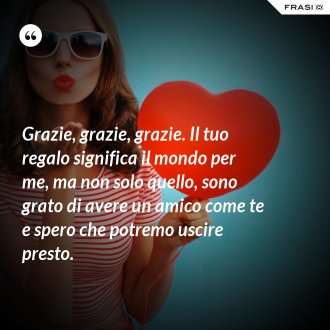 Grazie, grazie, grazie. Il tuo regalo significa il mondo per me, ma non solo quello, sono grato di avere un amico come te e spero che potremo uscire presto. - Anonimo