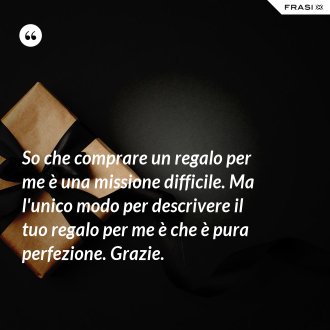 So che comprare un regalo per me è una missione difficile. Ma l'unico modo per descrivere il tuo regalo per me è che è pura perfezione. Grazie. - Anonimo