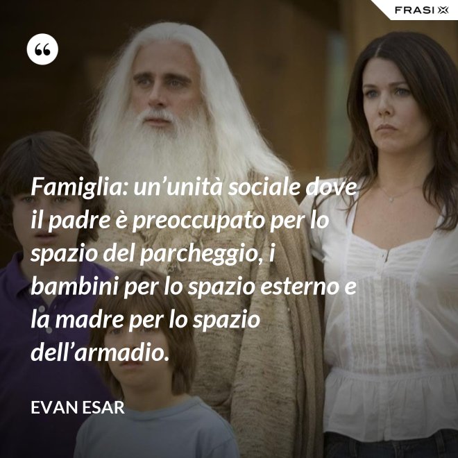Famiglia: un’unità sociale dove il padre è preoccupato per lo spazio del parcheggio, i bambini per lo spazio esterno e la madre per lo spazio dell’armadio. - evan esar