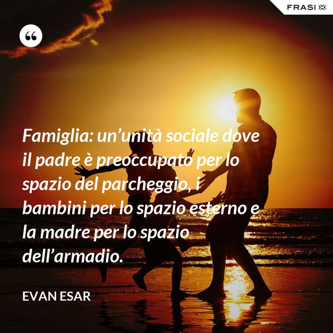 Famiglia: un’unità sociale dove il padre è preoccupato per lo spazio del parcheggio, i bambini per lo spazio esterno e la madre per lo spazio dell’armadio. - evan esar