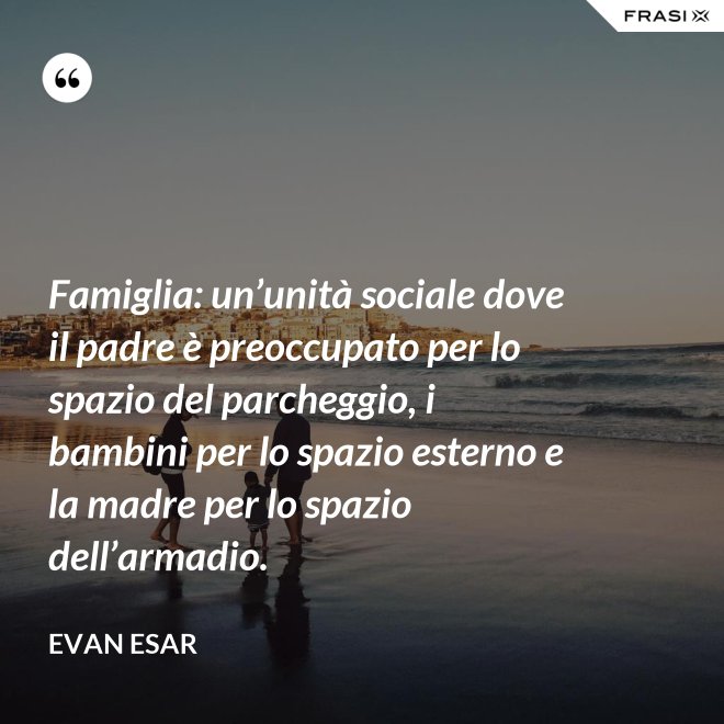 Famiglia: un’unità sociale dove il padre è preoccupato per lo spazio del parcheggio, i bambini per lo spazio esterno e la madre per lo spazio dell’armadio. - evan esar