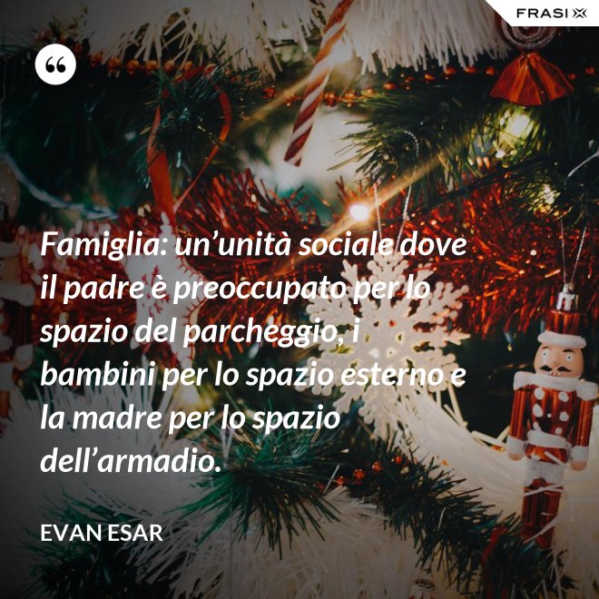 Famiglia: un’unità sociale dove il padre è preoccupato per lo spazio del parcheggio, i bambini per lo spazio esterno e la madre per lo spazio dell’armadio. - evan esar