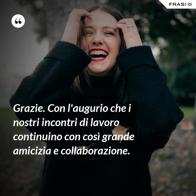 Grazie. Con l'augurio che i nostri incontri di lavoro continuino con così grande amicizia e collaborazione. - Anonimo