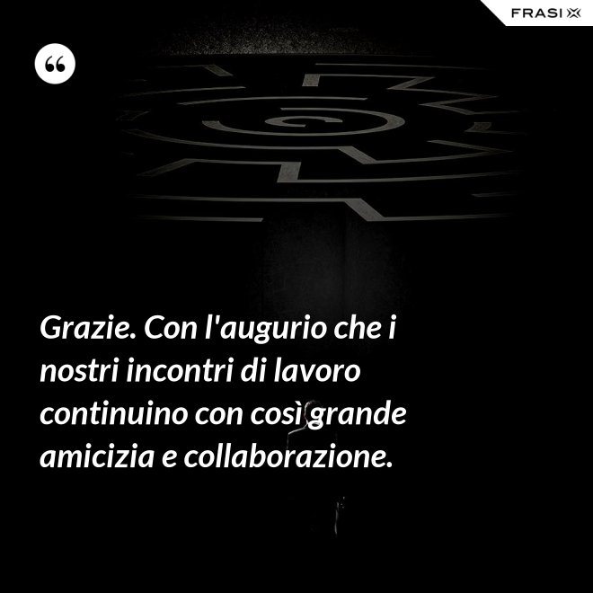 Grazie. Con l'augurio che i nostri incontri di lavoro continuino con così grande amicizia e collaborazione. - Anonimo