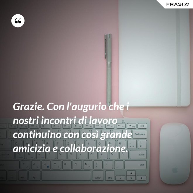Grazie. Con l'augurio che i nostri incontri di lavoro continuino con così grande amicizia e collaborazione. - Anonimo