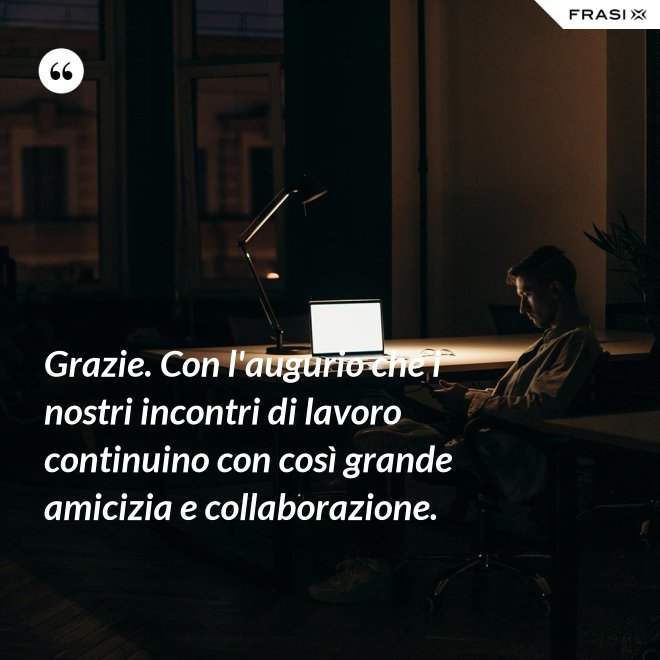 Grazie. Con l'augurio che i nostri incontri di lavoro continuino con così grande amicizia e collaborazione. - Anonimo