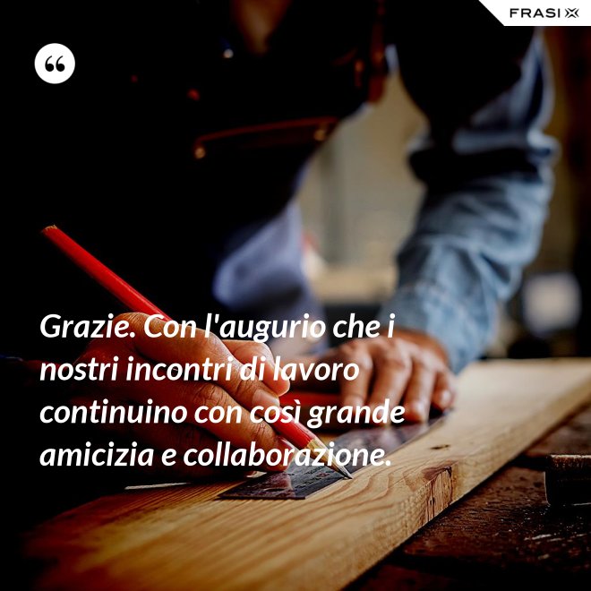 Grazie. Con l'augurio che i nostri incontri di lavoro continuino con così grande amicizia e collaborazione. - Anonimo
