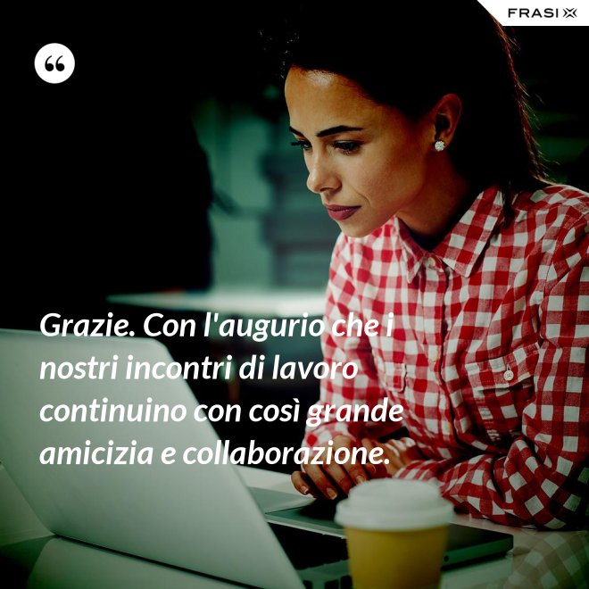 Grazie. Con l'augurio che i nostri incontri di lavoro continuino con così grande amicizia e collaborazione. - Anonimo