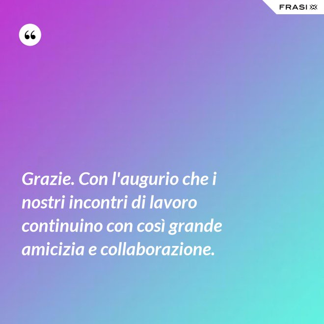 Grazie. Con l'augurio che i nostri incontri di lavoro continuino con così grande amicizia e collaborazione. - Anonimo