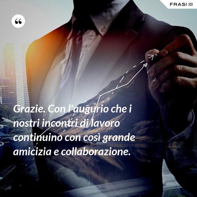 Grazie. Con l'augurio che i nostri incontri di lavoro continuino con così grande amicizia e collaborazione. - Anonimo