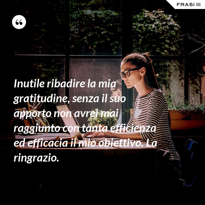 Inutile ribadire la mia gratitudine, senza il suo apporto non avrei mai raggiunto con tanta efficienza ed efficacia il mio obiettivo. La ringrazio. - Anonimo