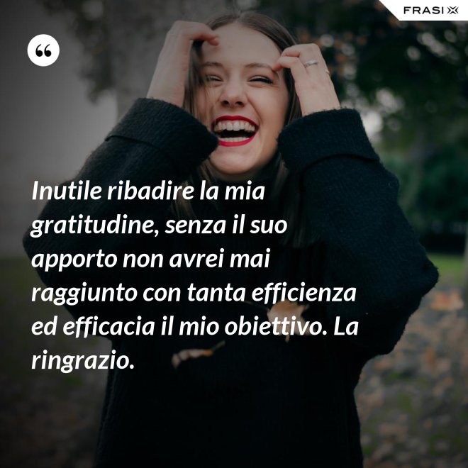 Inutile ribadire la mia gratitudine, senza il suo apporto non avrei mai raggiunto con tanta efficienza ed efficacia il mio obiettivo. La ringrazio. - Anonimo