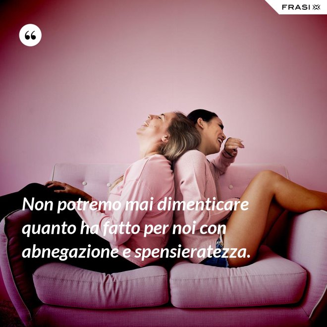Non potremo mai dimenticare quanto ha fatto per noi con abnegazione e spensieratezza. - Anonimo